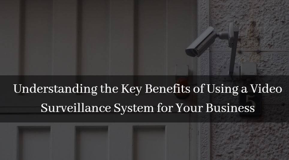Understanding the Key Benefits of Using a Video Surveillance System for Your Business
